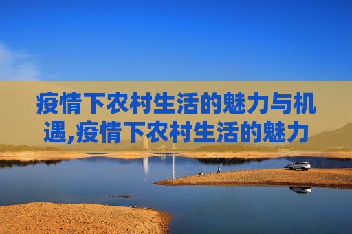 疫情下农村生活的魅力与机遇,疫情下农村生活的魅力与机遇