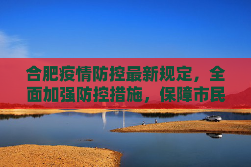 合肥疫情防控最新规定，全面加强防控措施，保障市民健康安全,合肥疫情防控最新规定
