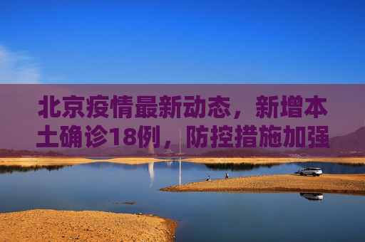 北京疫情最新动态，新增本土确诊18例，防控措施加强,北京新增本土确诊18例