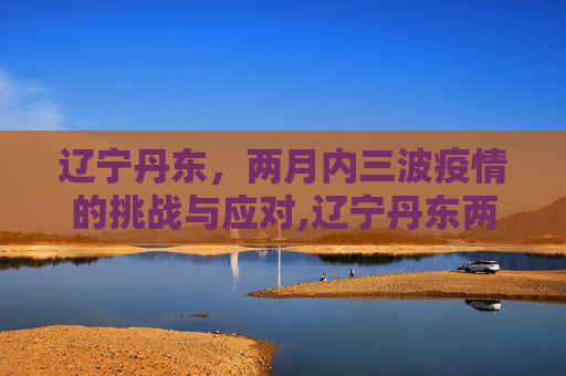 辽宁丹东，两月内三波疫情的挑战与应对,辽宁丹东两月内遭受三波疫情