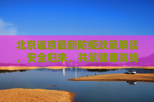 北京返京最新防疫政策解读，安全归来，共筑健康防线,北京返京最新防疫政策