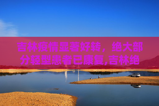 吉林疫情显著好转，绝大部分轻型患者已康复,吉林绝大部分轻型患者已好转