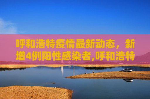 呼和浩特疫情最新动态，新增4例阳性感染者,呼和浩特新增4例阳性感染者