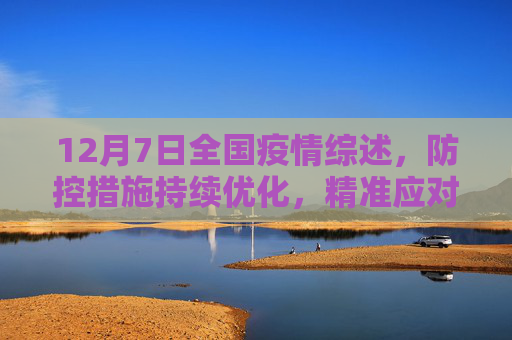 12月7日全国疫情综述，防控措施持续优化，精准应对疫情挑战,12月7日全国疫情综述