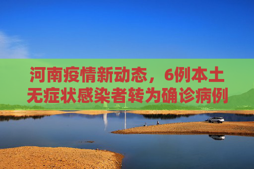 河南疫情新动态，6例本土无症状感染者转为确诊病例,河南新增6例本土无症状转确诊