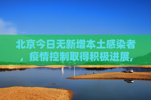 北京今日无新增本土感染者，疫情控制取得积极进展,北京今日无新增本土感染者