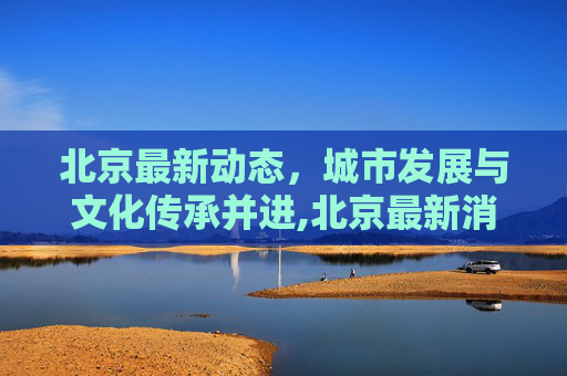 北京最新动态，城市发展与文化传承并进,北京最新消息