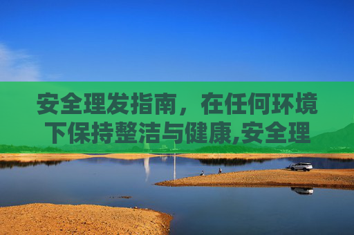 安全理发指南，在任何环境下保持整洁与健康,安全理发指南