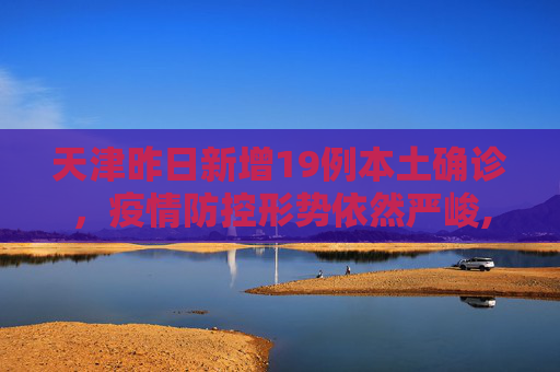 天津昨日新增19例本土确诊，疫情防控形势依然严峻,天津昨日新增19例本土确诊