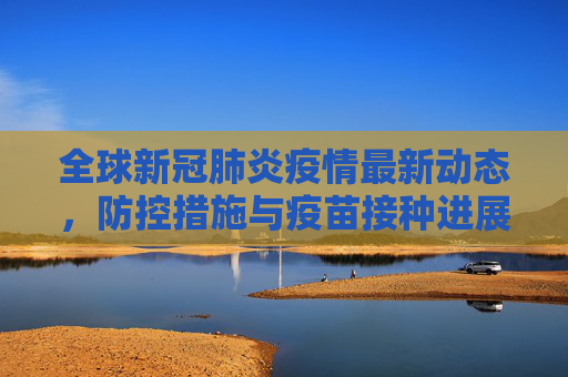 全球新冠肺炎疫情最新动态，防控措施与疫苗接种进展,新冠肺炎疫情最新消息