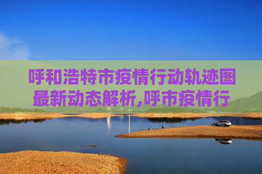 呼和浩特市疫情行动轨迹图最新动态解析,呼市疫情行动轨迹图最新