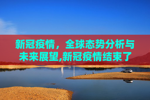 新冠疫情，全球态势分析与未来展望,新冠疫情结束了吗？全球态势分析