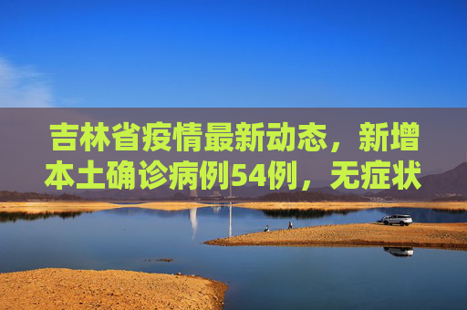吉林省疫情最新动态，新增本土确诊病例54例，无症状感染者12例,吉林省新增本土确诊54例无症状12例