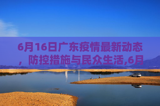 6月16日广东疫情最新动态，防控措施与民众生活,6月16广东最新疫情