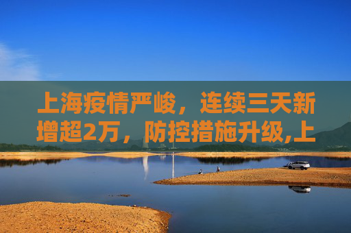 上海疫情严峻，连续三天新增超2万，防控措施升级,上海连续三天新增超2万