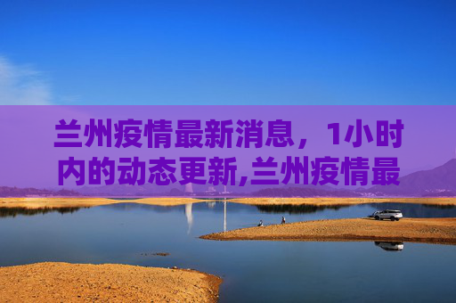 兰州疫情最新消息，1小时内的动态更新,兰州疫情最新消息1小时内