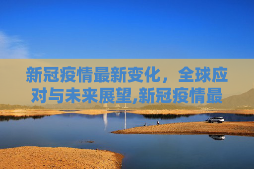 新冠疫情最新变化，全球应对与未来展望,新冠疫情最新变化