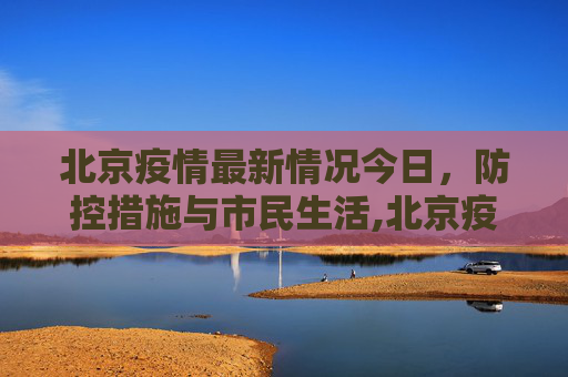 北京疫情最新情况今日，防控措施与市民生活,北京疫情最新情况今日