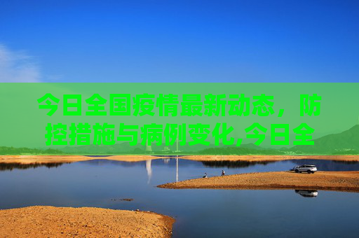 今日全国疫情最新动态，防控措施与病例变化,今日全国疫情最新动态