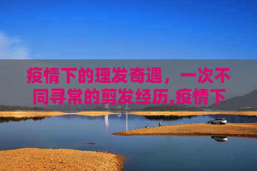 疫情下的理发奇遇，一次不同寻常的剪发经历,疫情下的理发奇遇