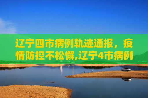 辽宁四市病例轨迹通报，疫情防控不松懈,辽宁4市病例轨迹通报!