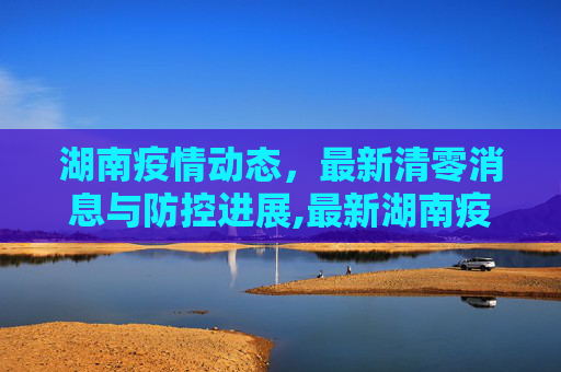 湖南疫情动态，最新清零消息与防控进展,最新湖南疫情清零了吗最新消息