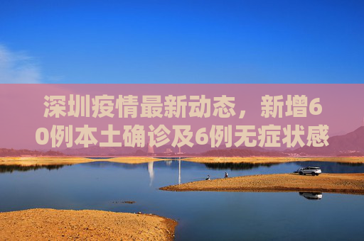 深圳疫情最新动态，新增60例本土确诊及6例无症状感染者,深圳新增60例本土确诊6例无症状