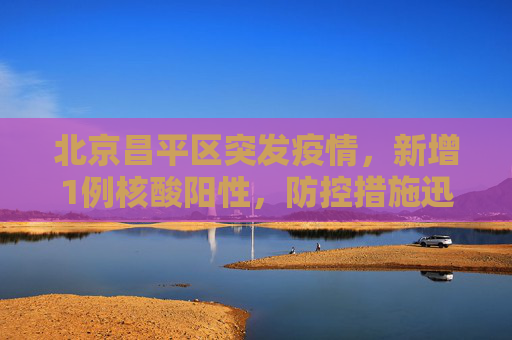 北京昌平区突发疫情，新增1例核酸阳性，防控措施迅速升级,北京昌平区新增1例核酸阳性
