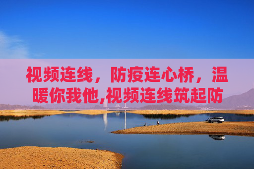 视频连线，防疫连心桥，温暖你我他,视频连线筑起防疫连心桥