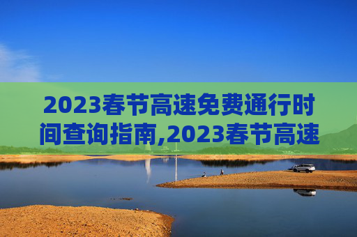 2023春节高速免费通行时间查询指南,2023春节高速免费时间在哪查