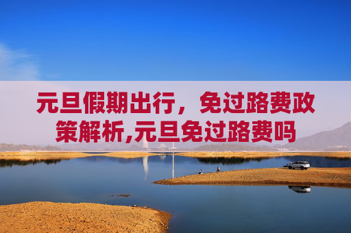 元旦假期出行，免过路费政策解析,元旦免过路费吗