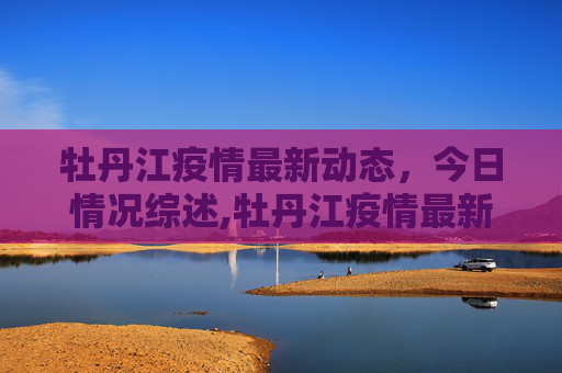 牡丹江疫情最新动态，今日情况综述,牡丹江疫情最新消息今天