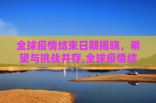 全球疫情结束日期揭晓，希望与挑战并存,全球疫情结束日期揭晓