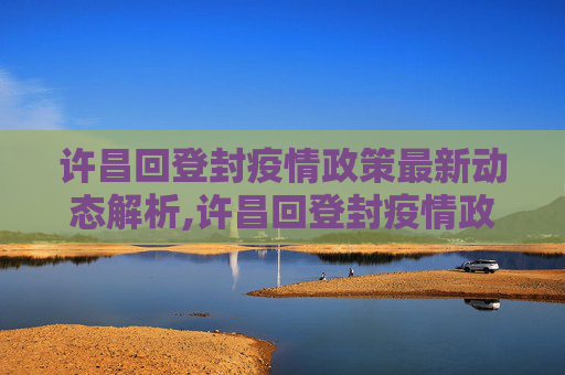 许昌回登封疫情政策最新动态解析,许昌回登封疫情政策最新
