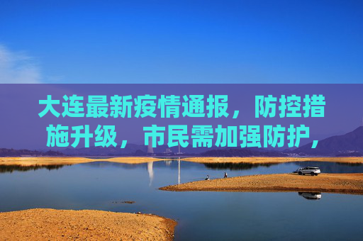 大连最新疫情通报，防控措施升级，市民需加强防护,大连公布最新疫情