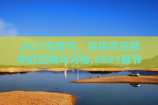 2021年春节，庆祝农历新年的日期与习俗,2021春节是什么时候几月几日