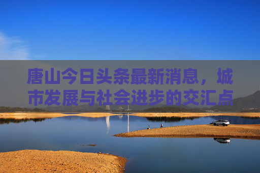 唐山今日头条最新消息，城市发展与社会进步的交汇点,唐山今日头条最新消息
