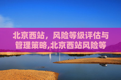 北京西站，风险等级评估与管理策略,北京西站风险等级