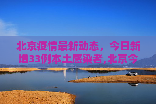 北京疫情最新动态，今日新增33例本土感染者,北京今增33例本土感染者