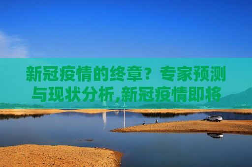 新冠疫情的终章？专家预测与现状分析,新冠疫情即将结束？专家预测与现状分析