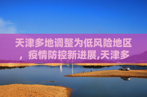 天津多地调整为低风险地区，疫情防控新进展,天津多地调整为低风险地区