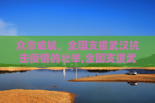 众志成城，全国支援武汉抗击疫情的壮举,全国支援武汉