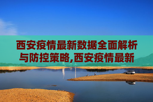西安疫情最新数据全面解析与防控策略,西安疫情最新数据全面解析与防控策略