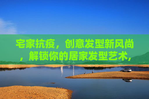 宅家抗疫，创意发型新风尚，解锁你的居家发型艺术,疫情宅家解锁创意发型