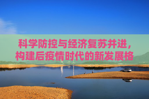 科学防控与经济复苏并进，构建后疫情时代的新发展格局,科学防控与经济复苏并进