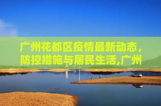 广州花都区疫情最新动态，防控措施与居民生活,广州花都区疫情最新消息今天
