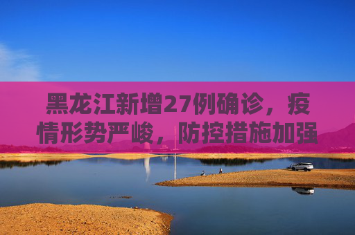 黑龙江新增27例确诊，疫情形势严峻，防控措施加强,黑龙江新增27例确诊