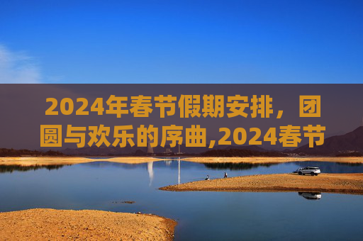 2024年春节假期安排，团圆与欢乐的序曲,2024春节放假