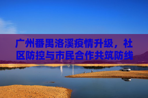 广州番禺洛溪疫情升级，社区防控与市民合作共筑防线,广州番禺洛溪疫情升级