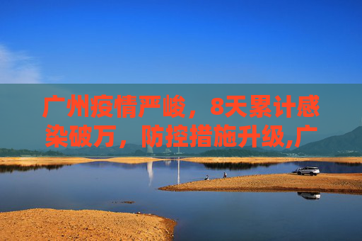 广州疫情严峻，8天累计感染破万，防控措施升级,广州8天累计感染破万